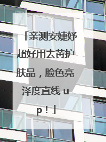 亲测安婕妤超好用去黄护肤品，脸色亮泽度直线 up！