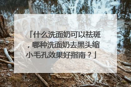 什么洗面奶可以祛斑，哪种洗面奶去黑头缩小毛孔效果好指南？