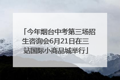 今年烟台中考第三场招生咨询会6月21日在三站国际小商品城举行