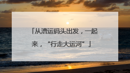 从漕运码头出发，一起来，“行走大运河”