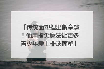传统面塑捏出新童趣！他用指尖魔法让更多青少年爱上非遗面塑