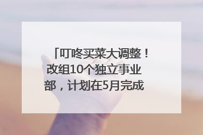 叮咚买菜大调整！改组10个独立事业部，计划在5月完成App端全面改版