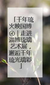千年琉火映国博④｜走进淄博琉璃艺术展，邂逅千年琉光璃彩