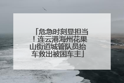 危急时刻显担当！连云港海州花果山街道城管队员抬车救出被困车主