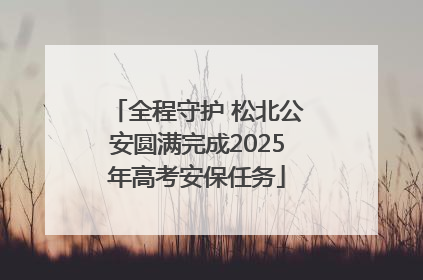 全程守护 松北公安圆满完成2025年高考安保任务