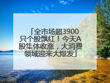 全市场超3900只个股飘红！今天A股集体收涨，大消费领域迎来大爆发