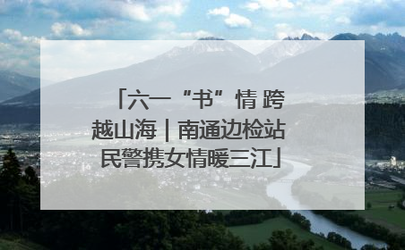 六一“书”情 跨越山海｜南通边检站民警携女情暖三江