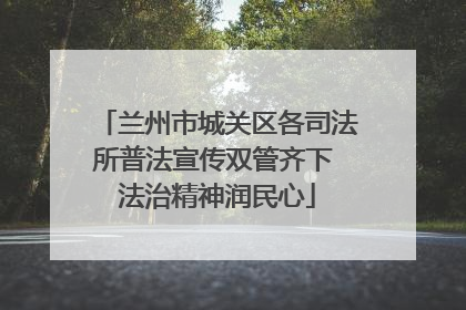 兰州市城关区各司法所普法宣传双管齐下 法治精神润民心