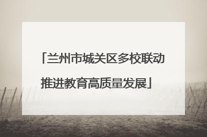 兰州市城关区多校联动推进教育高质量发展