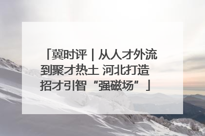 冀时评｜从人才外流到聚才热土 河北打造招才引智“强磁场”