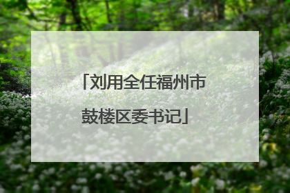 刘用全任福州市鼓楼区委书记
