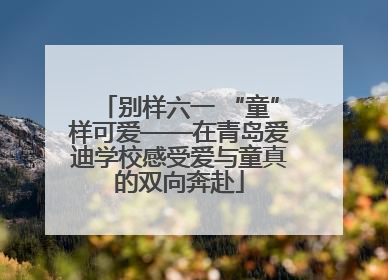 别样六一 “童”样可爱——在青岛爱迪学校感受爱与童真的双向奔赴