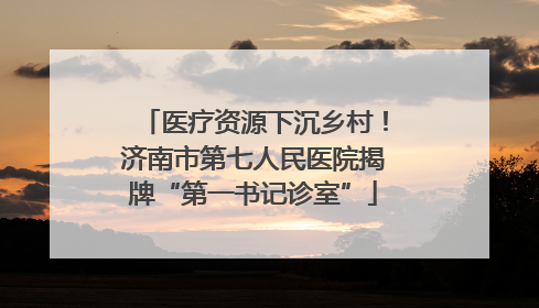 医疗资源下沉乡村！济南市第七人民医院揭牌“第一书记诊室”