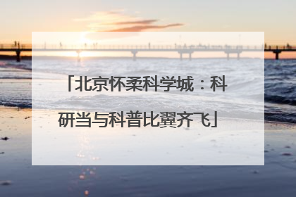 北京怀柔科学城：科研当与科普比翼齐飞