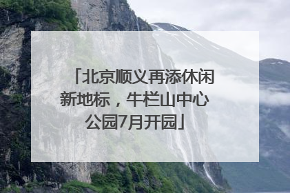 北京顺义再添休闲新地标，牛栏山中心公园7月开园