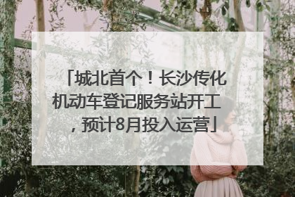 城北首个！长沙传化机动车登记服务站开工，预计8月投入运营