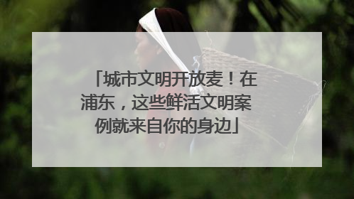城市文明开放麦！在浦东，这些鲜活文明案例就来自你的身边