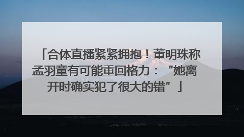 合体直播紧紧拥抱！董明珠称孟羽童有可能重回格力：“她离开时确实犯了很大的错”