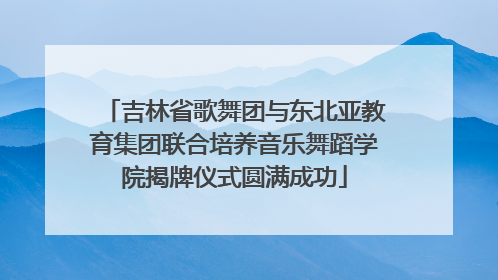 吉林省歌舞团与东北亚教育集团联合培养音乐舞蹈学院揭牌仪式圆满成功