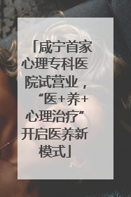 咸宁首家心理专科医院试营业，“医+养+心理治疗”开启医养新模式