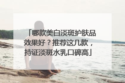 哪款美白淡斑护肤品效果好？推荐这几款，持证淡斑水乳口碑高
