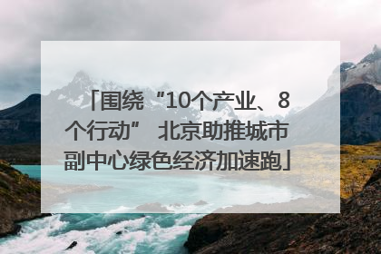 围绕“10个产业、8个行动” 北京助推城市副中心绿色经济加速跑