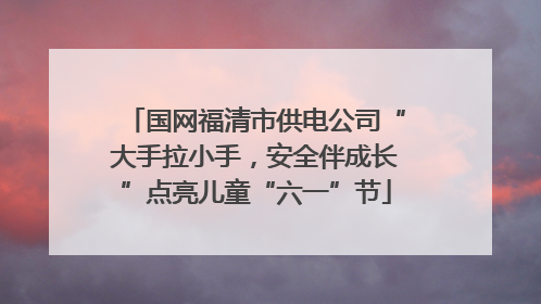 国网福清市供电公司“大手拉小手，安全伴成长”点亮儿童“六一”节