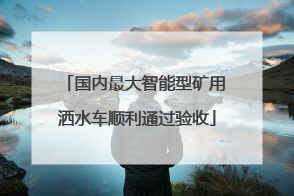 国内最大智能型矿用洒水车顺利通过验收