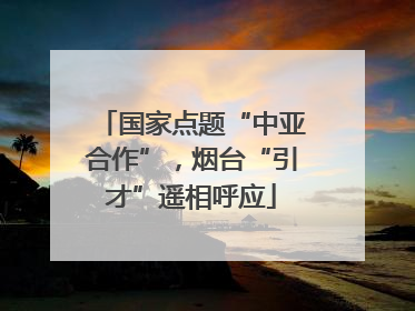 国家点题“中亚合作”，烟台“引才”遥相呼应