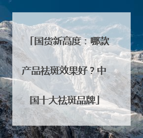 国货新高度：哪款产品祛斑效果好？中国十大祛斑品牌