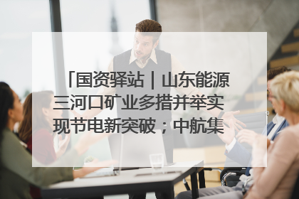 国资驿站｜山东能源三河口矿业多措并举实现节电新突破；中航集团开通广州—北京—格拉斯哥全货机航线