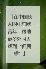 在中国长大的中东欧青年：帮助更多外国人找到“归属感”