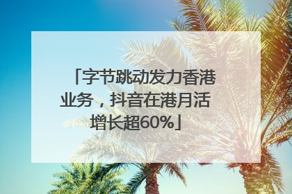 字节跳动发力香港业务，抖音在港月活增长超60%