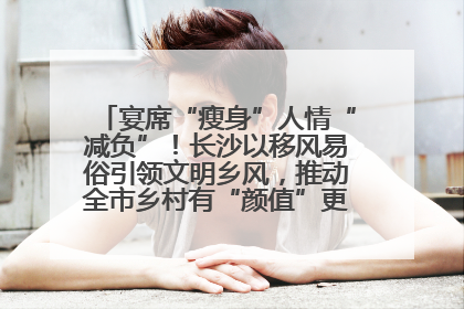 宴席“瘦身”人情“减负”！长沙以移风易俗引领文明乡风，推动全市乡村有“颜值”更显“气质”
