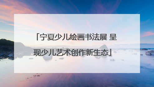 宁夏少儿绘画书法展 呈现少儿艺术创作新生态