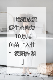 增殖放流促生态修复 10万尾鱼苗“入住”德阳旌湖