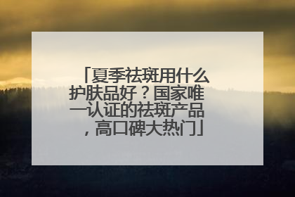 夏季祛斑用什么护肤品好？国家唯一认证的祛斑产品，高口碑大热门