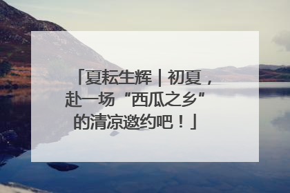 夏耘生辉｜初夏，赴一场“西瓜之乡”的清凉邀约吧！