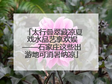 太行叠翠藏凉夏 戏水品艺享欢娱——石家庄这些出游地可消暑纳凉