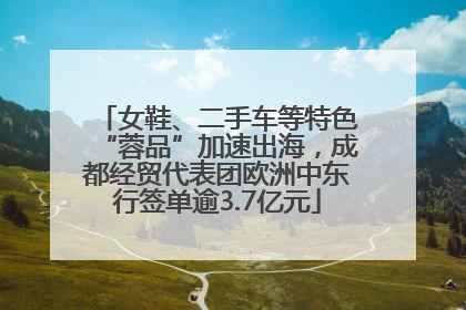女鞋、二手车等特色“蓉品”加速出海，成都经贸代表团欧洲中东行签单逾3.7亿元