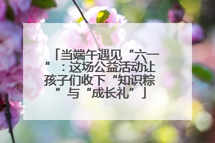 当端午遇见“六一”：这场公益活动让孩子们收下“知识粽”与“成长礼”