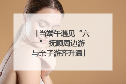 当端午遇见“六一” 抚顺周边游与亲子游齐升温