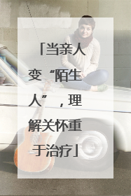 当亲人变“陌生人”，理解关怀重于治疗