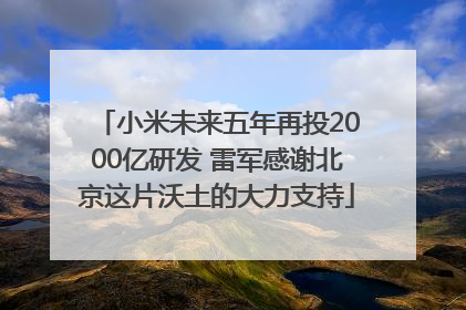 小米未来五年再投2000亿研发 雷军感谢北京这片沃土的大力支持