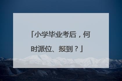 小学毕业考后，何时派位、报到？