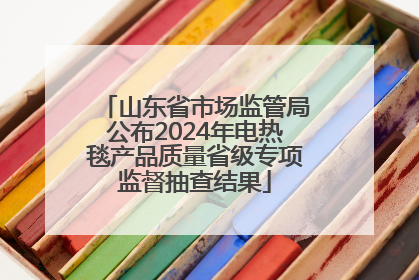 山东省市场监管局公布2024年电热毯产品质量省级专项监督抽查结果