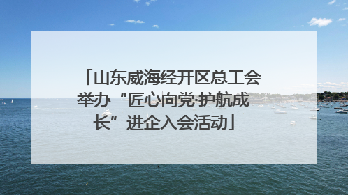 山东威海经开区总工会举办“匠心向党·护航成长”进企入会活动