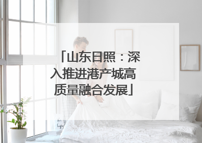 山东日照：深入推进港产城高质量融合发展
