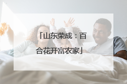 山东荣成：百合花开富农家