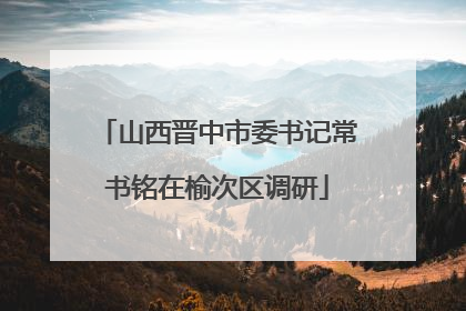 山西晋中市委书记常书铭在榆次区调研